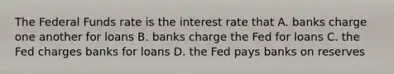 The Federal Funds rate is the interest rate that A. banks charge one another for loans B. banks charge the Fed for loans C. the Fed charges banks for loans D. the Fed pays banks on reserves