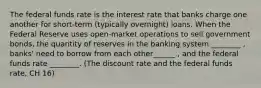 The federal funds rate is the interest rate that banks charge one another for short-term (typically overnight) loans. When the Federal Reserve uses open-market operations to sell government bonds, the quantity of reserves in the banking system ________ , banks' need to borrow from each other______ , and the federal funds rate ________. (The discount rate and the federal funds rate, CH 16)