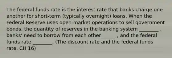 The federal funds rate is the interest rate that banks charge one another for short-term (typically overnight) loans. When the Federal Reserve uses open-market operations to sell government bonds, the quantity of reserves in the banking system ________ , banks' need to borrow from each other______ , and the federal funds rate ________. (The discount rate and the federal funds rate, CH 16)