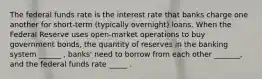 The federal funds rate is the interest rate that banks charge one another for short-term (typically overnight) loans. When the Federal Reserve uses open-market operations to buy government bonds, the quantity of reserves in the banking system ______ , banks' need to borrow from each other _______, and the federal funds rate _____ .