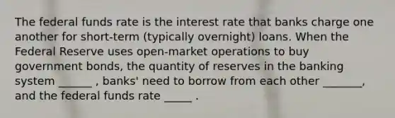 The federal funds rate is the interest rate that banks charge one another for short-term (typically overnight) loans. When the Federal Reserve uses open-market operations to buy government bonds, the quantity of reserves in the banking system ______ , banks' need to borrow from each other _______, and the federal funds rate _____ .