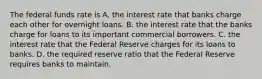 The federal funds rate is A. the interest rate that banks charge each other for overnight loans. B. the interest rate that the banks charge for loans to its important commercial borrowers. C. the interest rate that the Federal Reserve charges for its loans to banks. D. the required reserve ratio that the Federal Reserve requires banks to maintain.