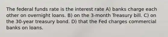 The federal funds rate is the interest rate A) banks charge each other on overnight loans. B) on the 3-month Treasury bill. C) on the 30-year treasury bond. D) that the Fed charges commercial banks on loans.