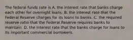 The federal funds rate is A. the interest rate that banks charge each other for overnight loans. B. the interest rate that the Federal Reserve charges for its loans to banks. C. the required reserve ratio that the Federal Reserve requires banks to maintain. D. the interest rate that the banks charge for loans to its important commercial borrowers.