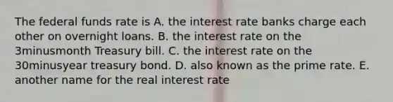 The federal funds rate is A. the interest rate banks charge each other on overnight loans. B. the interest rate on the 3minusmonth Treasury bill. C. the interest rate on the 30minusyear treasury bond. D. also known as the prime rate. E. another name for the real interest rate