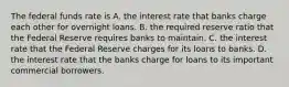 The federal funds rate is A. the interest rate that banks charge each other for overnight loans. B. the required reserve ratio that the Federal Reserve requires banks to maintain. C. the interest rate that the Federal Reserve charges for its loans to banks. D. the interest rate that the banks charge for loans to its important commercial borrowers.