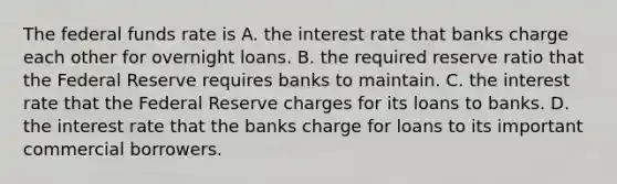 The federal funds rate is A. the interest rate that banks charge each other for overnight loans. B. the required reserve ratio that the Federal Reserve requires banks to maintain. C. the interest rate that the Federal Reserve charges for its loans to banks. D. the interest rate that the banks charge for loans to its important commercial borrowers.