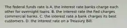 The federal funds rate is A. the interest rate banks charge each other for overnight loans. B. the interest rate the Fed charges commercial banks. C. the interest rate a bank charges its best customers. D. the interest rate on a Treasury Bill.