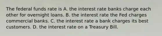 The federal funds rate is A. the interest rate banks charge each other for overnight loans. B. the interest rate the Fed charges commercial banks. C. the interest rate a bank charges its best customers. D. the interest rate on a Treasury Bill.