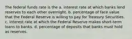 The federal funds rate is the a. interest rate at which banks lend reserves to each other overnight. b. percentage of face value that the Federal Reserve is willing to pay for Treasury Securities. c. interest rate at which the Federal Reserve makes short-term loans to banks. d. percentage of deposits that banks must hold as reserves.