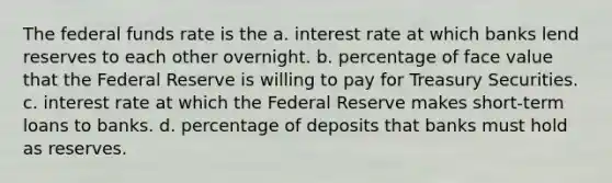 The federal funds rate is the a. interest rate at which banks lend reserves to each other overnight. b. percentage of face value that the Federal Reserve is willing to pay for Treasury Securities. c. interest rate at which the Federal Reserve makes short-term loans to banks. d. percentage of deposits that banks must hold as reserves.