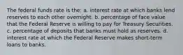 The federal funds rate is the: a. interest rate at which banks lend reserves to each other overnight. b. percentage of face value that the Federal Reserve is willing to pay for Treasury Securities. c. percentage of deposits that banks must hold as reserves. d. interest rate at which the Federal Reserve makes short-term loans to banks.