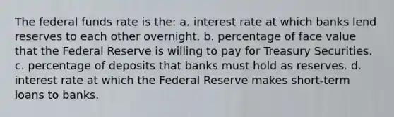 The federal funds rate is the: a. interest rate at which banks lend reserves to each other overnight. b. percentage of face value that the Federal Reserve is willing to pay for Treasury Securities. c. percentage of deposits that banks must hold as reserves. d. interest rate at which the Federal Reserve makes short-term loans to banks.