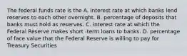 The federal funds rate is the A. interest rate at which banks lend reserves to each other overnight. B. percentage of deposits that banks must hold as reserves. C. interest rate at which the Federal Reserve makes short -term loans to banks. D. percentage of face value that the Federal Reserve is willing to pay for Treasury Securities