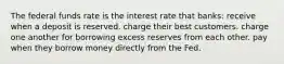 The federal funds rate is the interest rate that banks: receive when a deposit is reserved. charge their best customers. charge one another for borrowing excess reserves from each other. pay when they borrow money directly from the Fed.