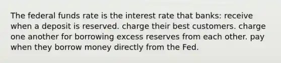 The federal funds rate is the interest rate that banks: receive when a deposit is reserved. charge their best customers. charge one another for borrowing excess reserves from each other. pay when they borrow money directly from the Fed.