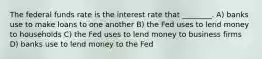 The federal funds rate is the interest rate that ________. A) banks use to make loans to one another B) the Fed uses to lend money to households C) the Fed uses to lend money to business firms D) banks use to lend money to the Fed