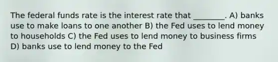 The federal funds rate is the interest rate that ________. A) banks use to make loans to one another B) the Fed uses to lend money to households C) the Fed uses to lend money to business firms D) banks use to lend money to the Fed