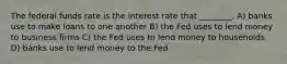 The federal funds rate is the interest rate that ________. A) banks use to make loans to one another B) the Fed uses to lend money to business firms C) the Fed uses to lend money to households D) banks use to lend money to the Fed