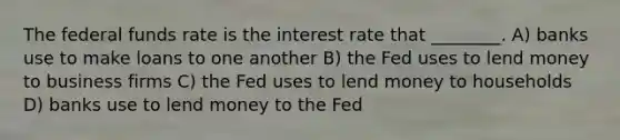 The federal funds rate is the interest rate that ________. A) banks use to make loans to one another B) the Fed uses to lend money to business firms C) the Fed uses to lend money to households D) banks use to lend money to the Fed