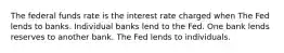 The federal funds rate is the interest rate charged when The Fed lends to banks. Individual banks lend to the Fed. One bank lends reserves to another bank. The Fed lends to individuals.