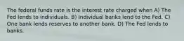 The federal funds rate is the interest rate charged when A) The Fed lends to individuals. B) Individual banks lend to the Fed. C) One bank lends reserves to another bank. D) The Fed lends to banks.