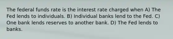 The federal funds rate is the interest rate charged when A) The Fed lends to individuals. B) Individual banks lend to the Fed. C) One bank lends reserves to another bank. D) The Fed lends to banks.