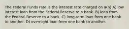 The Federal Funds rate is the interest rate charged on a(n) A) low interest loan from the Federal Reserve to a bank. B) loan from the Federal Reserve to a bank. C) long-term loan from one bank to another. D) overnight loan from one bank to another.