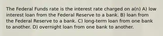 The Federal Funds rate is the interest rate charged on a(n) A) low interest loan from the Federal Reserve to a bank. B) loan from the Federal Reserve to a bank. C) long-term loan from one bank to another. D) overnight loan from one bank to another.