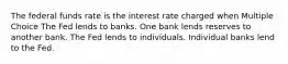 The federal funds rate is the interest rate charged when Multiple Choice The Fed lends to banks. One bank lends reserves to another bank. The Fed lends to individuals. Individual banks lend to the Fed.