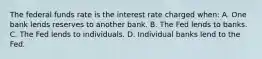 The federal funds rate is the interest rate charged when: A. One bank lends reserves to another bank. B. The Fed lends to banks. C. The Fed lends to individuals. D. Individual banks lend to the Fed.