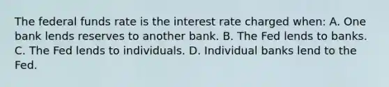 The federal funds rate is the interest rate charged when: A. One bank lends reserves to another bank. B. The Fed lends to banks. C. The Fed lends to individuals. D. Individual banks lend to the Fed.