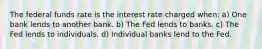 The federal funds rate is the interest rate charged when: a) One bank lends to another bank. b) The Fed lends to banks. c) The Fed lends to individuals. d) Individual banks lend to the Fed.