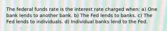 The federal funds rate is the interest rate charged when: a) One bank lends to another bank. b) The Fed lends to banks. c) The Fed lends to individuals. d) Individual banks lend to the Fed.