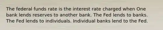 The federal funds rate is the interest rate charged when One bank lends reserves to another bank. The Fed lends to banks. The Fed lends to individuals. Individual banks lend to the Fed.