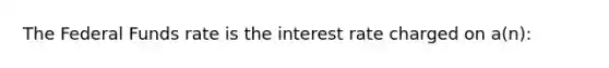 The Federal Funds rate is the interest rate charged on a(n):