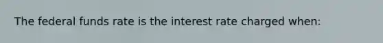 The federal funds rate is the interest rate charged when: