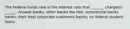 The Federal funds rate is the interest rate that _______ charge(s) ______. Answer banks; other banks the Fed; commercial banks banks; their best corporate customers banks; on federal student loans