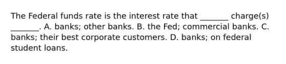 The Federal funds rate is the interest rate that _______ charge(s) _______. A. banks; other banks. B. the Fed; commercial banks. C. banks; their best corporate customers. D. banks; on federal student loans.