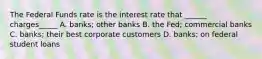 The Federal Funds rate is the interest rate that ______ charges_____ A. banks; other banks B. the Fed; commercial banks C. banks; their best corporate customers D. banks; on federal student loans