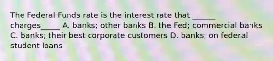 The Federal Funds rate is the interest rate that ______ charges_____ A. banks; other banks B. the Fed; commercial banks C. banks; their best corporate customers D. banks; on federal student loans