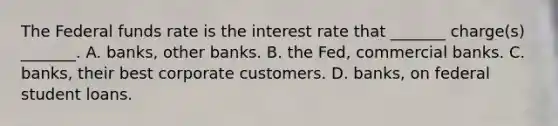 The Federal funds rate is the interest rate that _______ charge(s) _______. A. banks, other banks. B. the Fed, commercial banks. C. banks, their best corporate customers. D. banks, on federal student loans.