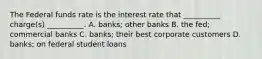 The Federal funds rate is the interest rate that __________ charge(s) __________. A. banks; other banks B. the fed; commercial banks C. banks; their best corporate customers D. banks; on federal student loans