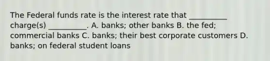 The Federal funds rate is the interest rate that __________ charge(s) __________. A. banks; other banks B. the fed; commercial banks C. banks; their best corporate customers D. banks; on federal student loans