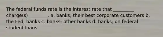 The federal funds rate is the interest rate that _________ charge(s) ________. a. banks; their best corporate customers b. the Fed; banks c. banks; other banks d. banks; on federal student loans