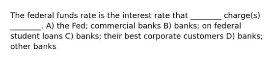 The federal funds rate is the interest rate that ________ charge(s) ________. A) the Fed; commercial banks B) banks; on federal student loans C) banks; their best corporate customers D) banks; other banks