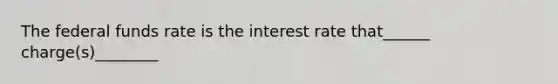 The federal funds rate is the interest rate that______ charge(s)________