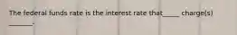 The federal funds rate is the interest rate that_____ charge(s) _______.