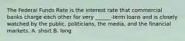 The Federal Funds Rate is the interest rate that commercial banks charge each other for very ______-term loans and is closely watched by the public, politicians, the media, and the financial markets. A. short B. long