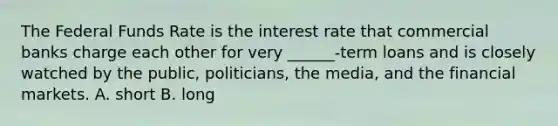 The Federal Funds Rate is the interest rate that commercial banks charge each other for very ______-term loans and is closely watched by the public, politicians, the media, and the financial markets. A. short B. long